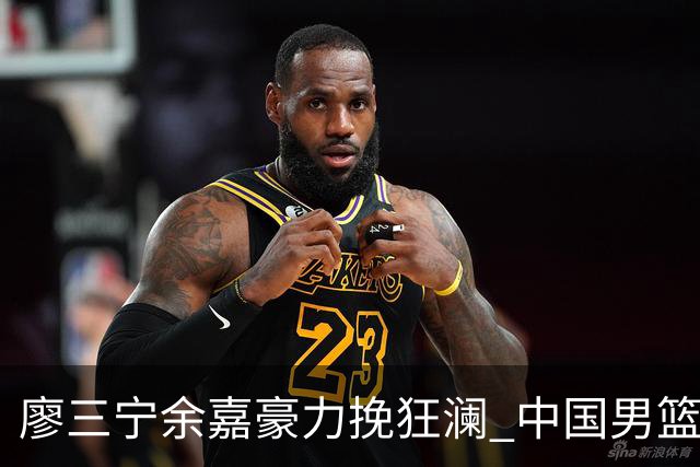 廖三宁余嘉豪力挽狂澜 中国男篮惊险闯进亚运会四强